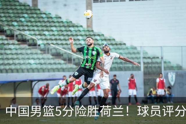 中国男篮5分险胜荷兰！球员评分：两将突出，杨瀚森中规中矩，3将低迷，一将发挥意外