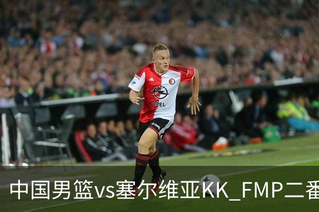 中国男篮vs塞尔维亚KK FMP二番战名单：徐昕庞峥麟领衔 杨曦皓在列