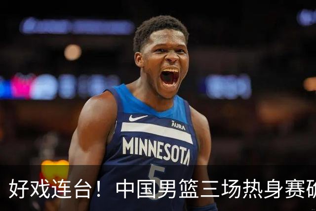 好戏连台！中国男篮三场热身赛确定，阵容升级迎战欧美非劲旅