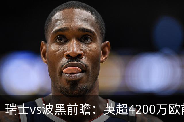 瑞士vs波黑前瞻：英超4200万欧前锋救赎之战，小组最强冲首胜