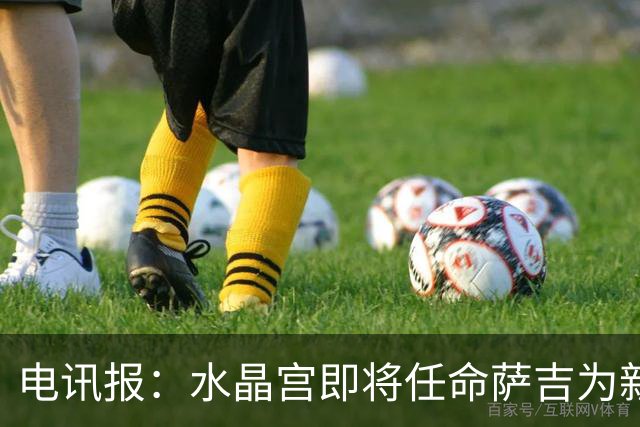电讯报：水晶宫即将任命萨吉为新任主帅，但需与朗斯谈妥补偿问题