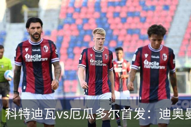 科特迪瓦vs厄瓜多尔首发：迪奥曼德PK凯塞多，凯西、因卡皮耶出战