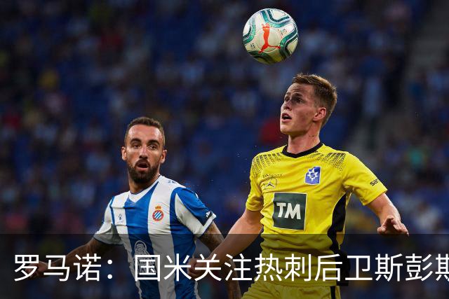 罗马诺：国米关注热刺后卫斯彭斯 尤文将在世界杯后求购大马丁