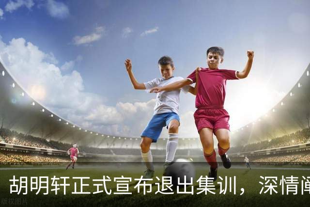 胡明轩正式宣布退出集训，深情阐述自身感受，杜锋理解背后的决策