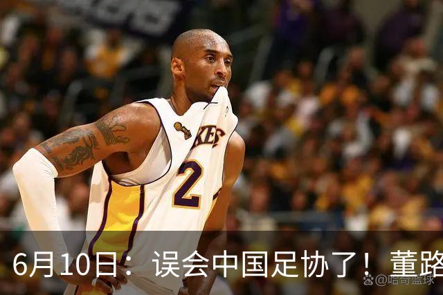 6月10日：误会中国足协了！董路公开致谢足协，否认遭排挤，未收到祝贺情有可原